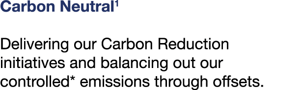 Carbon Neutral1 Delivering our Carbon Reduction initiatives and balancing out our controlled* emissions through offsets.